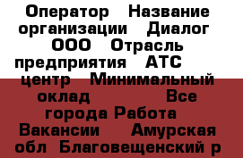 Оператор › Название организации ­ Диалог, ООО › Отрасль предприятия ­ АТС, call-центр › Минимальный оклад ­ 28 000 - Все города Работа » Вакансии   . Амурская обл.,Благовещенский р-н